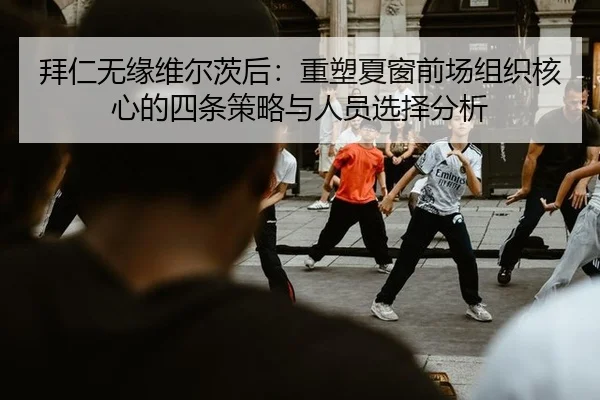 拜仁无缘维尔茨后：重塑夏窗前场组织核心的四条策略与人员选择分析