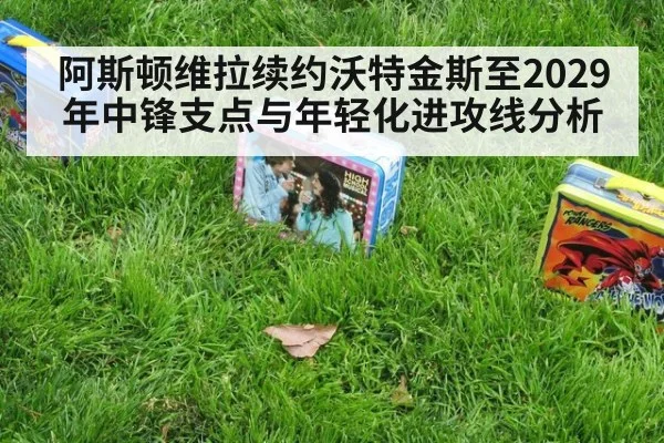 阿斯顿维拉续约沃特金斯至2029年中锋支点与年轻化进攻线分析