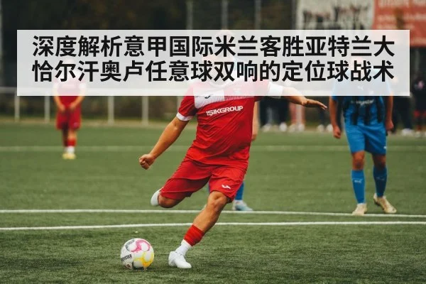 深度解析意甲国际米兰客胜亚特兰大恰尔汗奥卢任意球双响的定位球战术